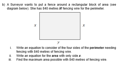 b) A Surveyor wants to put a fence around a rectangular block of area (see
diagram below). She has 840 metres of fencing wire for the perimeter.
i.
ii.
iii.
X
x
y
Write an equation to consider of the four sides of the perimeter needing
fencing with 840 metres of fencing wire.
Write an equation for the area with only side x.
Find the maximum area possible with 840 metres of fencing wire.