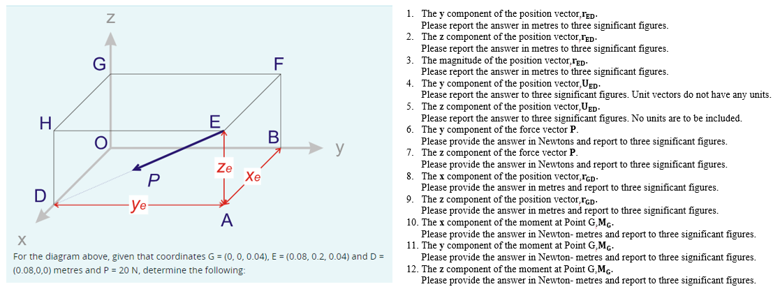 H
D
Z
G
O
P
-ye-
E
Ze
Xe
F
B
y
A
X
For the diagram above, given that coordinates G = (0, 0, 0.04), E = (0.08, 0.2, 0.04) and D=
(0.08,0,0) metres and P = 20 N, determine the following:
1. The y component of the position vector, TED.
Please report the answer in metres to three significant figures.
2. The z component of the position vector,FED.
Please report the answer in metres to three significant figures.
3. The magnitude of the position vector,TED.
Please report the answer in metres to three significant figures.
The y component of the position vector,UED.
4.
Please report the answer to three significant figures. Unit vectors do not have any units.
The z component of the position vector, UED.
5.
Please report the answer to three significant figures. No units are to be included.
6. The y component of the force vector P.
Please provide the answer in Newtons and report to three significant figures.
7. The z component of the force vector P.
Please provide the answer in Newtons and report to three significant figures.
8. The x component of the position vector, FGD-
Please provide the answer in metres and report to three significant figures.
9. The Z component of the position vector,GD
Please provide the answer in metres and report to three significant figures.
10. The x component of the moment at Point G,MG.
Please provide the answer in Newton- metres and report to three significant figures.
11. The y component of the moment at Point G,MG.
Please provide the answer in Newton- metres and report to three significant figures.
12. The z component of the moment at Point G.MG.
Please provide the answer in Newton- metres and report to three significant figures.