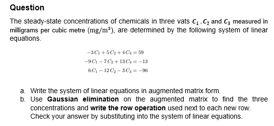 Question
The steady-state concentrations of chemicals in three vats C₁, C₂ and C3 measured in
milligrams per cubic metre (mg/m³), are determined by the following system of linear
equations.
-301 +50₂ +4C3=59
-9C-7C₂+13 C3= -13
6C₁-12C₂-3C3 = -96
a. Write the system of linear equations in augmented matrix form.
b. Use Gaussian elimination on the augmented matrix to find the three
concentrations and write the row operation used next to each new row.
Check your answer by substituting into the system of linear equations.