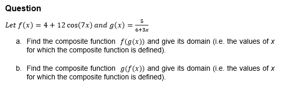 Question
Let f (x) = 4 + 12 cos (7x) and g(x) =
=
5
6+3x
a. Find the composite function f(g(x)) and give its domain (i.e. the values of x
for which the composite function is defined).
b. Find the composite function g(f(x)) and give its domain (i.e. the values of x
for which the composite function is defined).