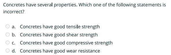 Concretes have several properties. Which one of the following statements is
incorrect?
a. Concretes have good tensile strength
b. Concretes have good shear strength
c. Concretes have good compressive strength
d. Concretes have good wear resistance