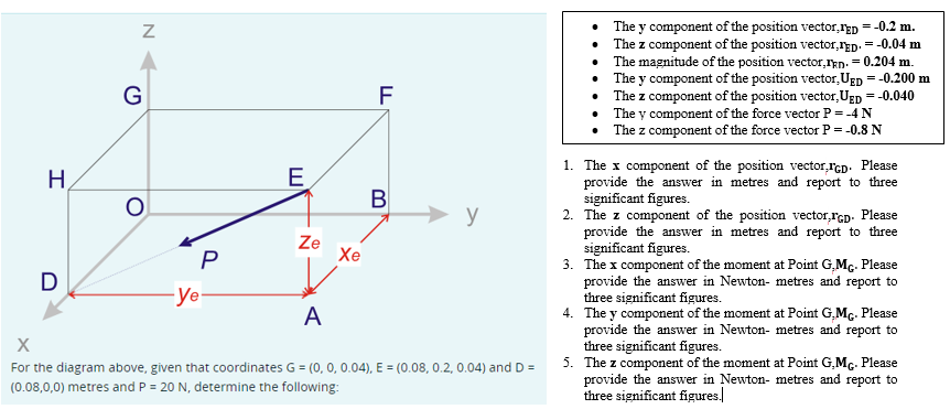 H
D
Z
G
O
-ye
P
E
Ze
Xe
LL
F
B
y
A
X
For the diagram above, given that coordinates G = (0, 0, 0.04), E = (0.08, 0.2, 0.04) and D =
(0.08,0,0) metres and P = 20 N, determine the following:
The y component of the position vector,FED = -0.2 m.
The z component of the position vector,ED. = -0.04 m
• The magnitude of the position vector,Ikn. = 0.204 m.
The y component of the position vector, UED = -0.200 m
The z component of the position vector, UED = -0.040
The y component of the force vector P = -4 N
The z component of the force vector P = -0.8 N
•
•
1. The x component of the position vector,IGD. Please
provide the answer in metres and report to three
significant figures.
2. The z component of the position vector,GD. Please
provide the answer in metres and report to three
significant figures.
3. The x component of the moment at Point G,Mc. Please
provide the answer in Newton- metres and report to
three significant figures.
4. The y component of the moment at Point G,MG. Please
provide the answer in Newton- metres and report to
three significant figures.
5. The z component of the moment at Point G.MG. Please
provide the answer in Newton- metres and report to
three significant figures.