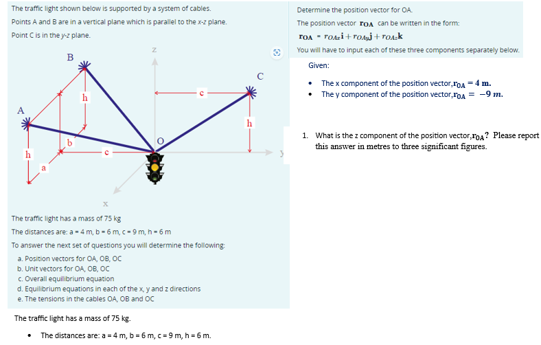 The traffic light shown below is supported by a system of cables.
Points A and B are in a vertical plane which is parallel to the x-z plane.
Point C is in the y-z plane.
B
Z
X
The traffic light has a mass of 75 kg
The distances are: a = 4m, b = 6 m, c = 9 m, h = 6 m
To answer the next set of questions you will determine the following:
a. Position vectors for OA, OB, OC
b. Unit vectors for OA, OB, OC
c. Overall equilibrium equation
d. Equilibrium equations in each of the x, y and z directions
e. The tensions in the cables OA, OB and OC
The traffic light has a mass of 75 kg.
The distances are: a = 4 m, b = 6 m, c = 9 m, h = 6 m.
Determine the position vector for OA.
The position vector FOA can be written in the form:
TOA = TOAzi+TOAİ+TOA-k
You will have to input each of these three components separately below.
Given:
• The x component of the position vector,IOA = 4 m.
• They component of the position vector,TOA = -9 m.
1. What is the z component of the position vector,TOA? Please report
this answer in metres to three significant figures.