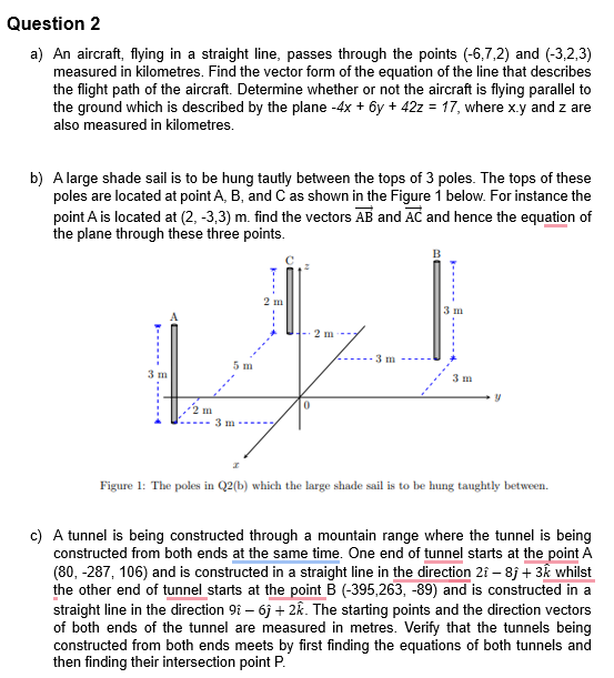 Question 2
a) An aircraft, flying in a straight line, passes through the points (-6,7,2) and (-3,2,3)
measured in kilometres. Find the vector form of the equation of the line that describes
the flight path of the aircraft. Determine whether or not the aircraft is flying parallel to
the ground which is described by the plane -4x + 6y + 42z = 17, where x.y and z are
also measured in kilometres.
b) A large shade sail is to be hung tautly between the tops of 3 poles. The tops of these
poles are located at point A, B, and C as shown in the Figure 1 below. For instance the
point A is located at (2, -3,3) m. find the vectors AB and AC and hence the equation of
the plane through these three points.
3 m
5 m
2 m
0
2 m
3 m
B
3 m
3 m
Figure 1: The poles in Q2(b) which the large shade sail is to be hung taughtly between.
c) A tunnel is being constructed through a mountain range where the tunnel is being
constructed from both ends at the same time. One end of tunnel starts at the point A
(80, -287, 106) and is constructed in a straight line in the direction 21 - 8j + 3k whilst
the other end of tunnel starts at the point B (-395,263, -89) and is constructed in a
straight line in the direction 91 - 6j + 2k. The starting points and the direction vectors
of both ends of the tunnel are measured in metres. Verify that the tunnels being
constructed from both ends meets by first finding the equations of both tunnels and
then finding their intersection point P.