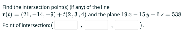 Find the intersection point(s) (if any) of the line
r(t) = (21, -14, -9) + t(2,3,4) and the plane 19 x - 15y + 6 z = 538.
Point of intersection: (
).