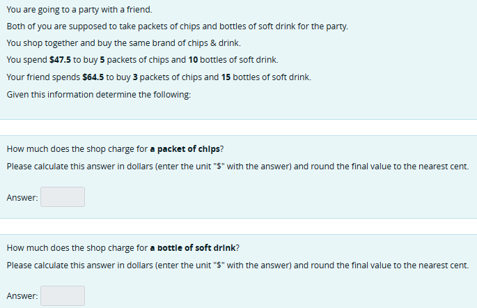 You are going to a party with a friend.
Both of you are supposed to take packets of chips and bottles of soft drink for the party.
You shop together and buy the same brand of chips & drink.
You spend $47.5 to buy 5 packets of chips and 10 bottles of soft drink.
Your friend spends $64.5 to buy 3 packets of chips and 15 bottles of soft drink.
Given this information determine the following:
How much does the shop charge for a packet of chips?
Please calculate this answer in dollars (enter the unit "$" with the answer) and round the final value to the nearest cent.
Answer:
How much does the shop charge for a bottle of soft drink?
Please calculate this answer in dollars (enter the unit "$" with the answer) and round the final value to the nearest cent.
Answer: