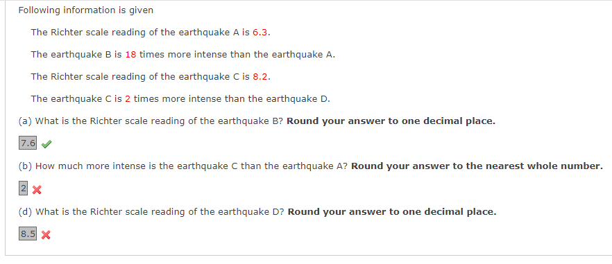 Following information is given
The Richter scale reading of the earthquake A is 6.3.
The earthquake B is 18 times more intense than the earthquake A.
The Richter scale reading of the earthquake C is 8.2.
The earthquake C is 2 times more intense than the earthquake D.
(a) What is the Richter scale reading of the earthquake B? Round your answer to one decimal place.
7.6
(b) How much more intense is the earthquake C than the earthquake A? Round your answer to the nearest whole number.
2 x
(d) What is the Richter scale reading of the earthquake D? Round your answer to one decimal place.
8.5 X