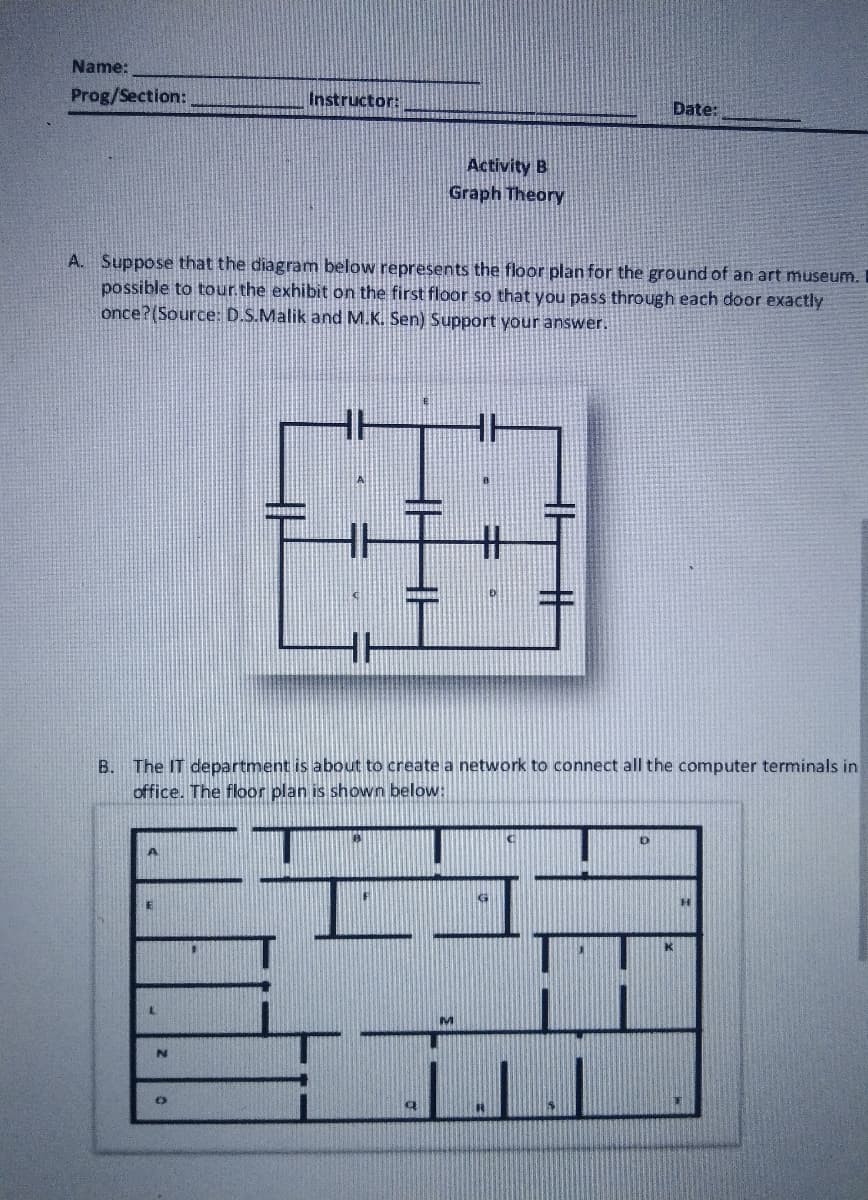 Name:
Prog/Section:
Instructor:
Date:
Activity B
Graph Theory
A. Suppose that the diagram below represents the floor plan for the ground of an art museum.
possible to tour the exhibit on the first floor so that you pass through each door exactly
once?(Source: D.S.Malik and M.K. Sen) Support your answer.
H
HH
%23
H
B. The IT department is about to create a network to connect all the computer terminals in
office. The floor plan is shown below:
