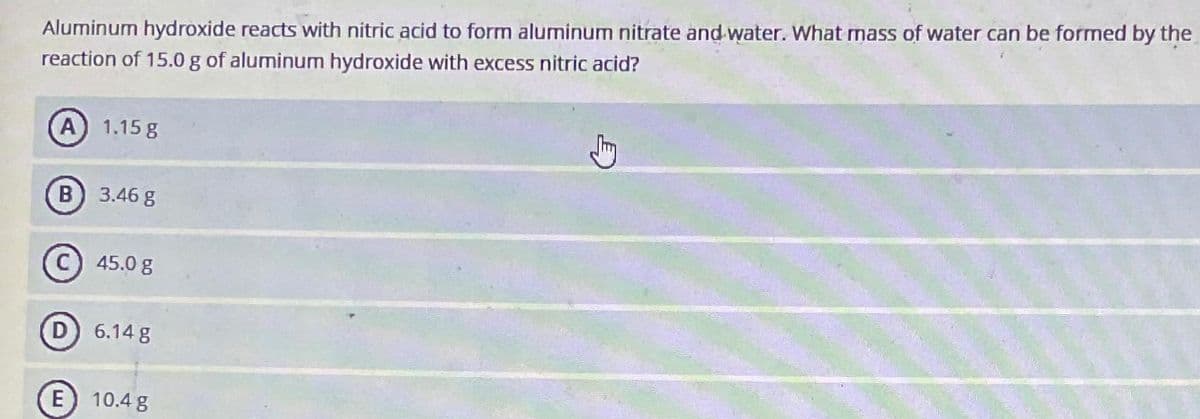 Aluminum hydroxide reacts with nitric acid to form aluminum nitrate and water. What mass of water can be formed by the
reaction of 15.0 g of aluminum hydroxide with excess nitric acid?
A) 1.15 g
B 3.46 g
E
45.0 g
6.14 g
10.4 g