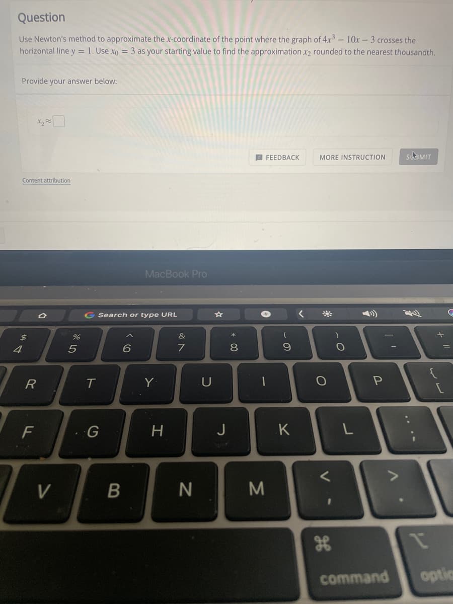 Question
Use Newton's method to approximate the x-coordinate of the point where the graph of 4.x3 - 10x- 3 crosses the
horizontal line y = 1. Use xo = 3 as your starting value to find the approximation x2 rounded to the nearest thousandth.
Provide your answer below:
B FEEDBACK
sLaMIT
MORE INSTRUCTION
Content attribution
MacBook Pro
G Search or type URL
2$
&
4
Y
U
F
H
J
K
command
optic
....
V
ト
