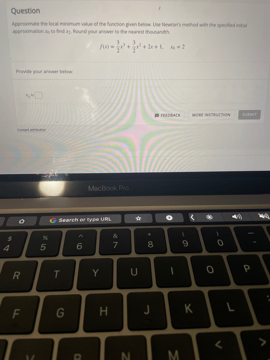 Question
Approximate the local minimum value of the function given below. Use Newton's method with the specified initial
approximationxo to find x2. Round your answer to the nearest thousandth.
3
3
f(x) = =x' +
-x² + 2x + 1,
xo = 2
Provide your answer below:
X,
B FEEDBACK
MORE INSTRUCTION
SUBMIT
Content attribution
MacBook Pro
G Search or type URL
&
2$
4
6
7
8
R
T.
Y
U
H
K
<>
M
CE

