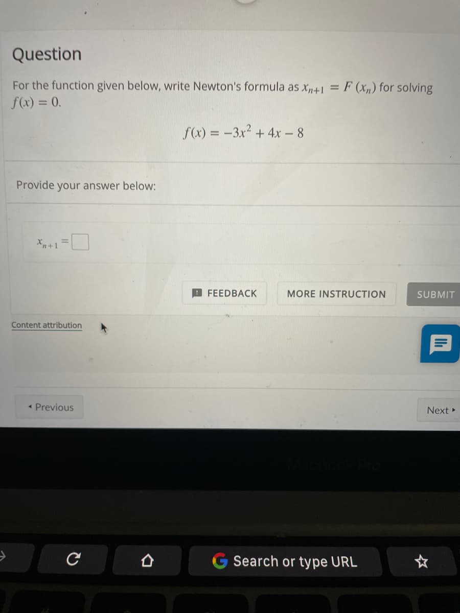 Question
For the function given below, write Newton's formula as x,n+1 =
F (xn) for solving
f(x) = 0.
f(x) = -3x2 +4x - 8
%3D
Provide your answer below:
X+1=
FEEDBACK
MORE INSTRUCTION
SUBMIT
Content attribution
* Previous
Next
Search or type URL
