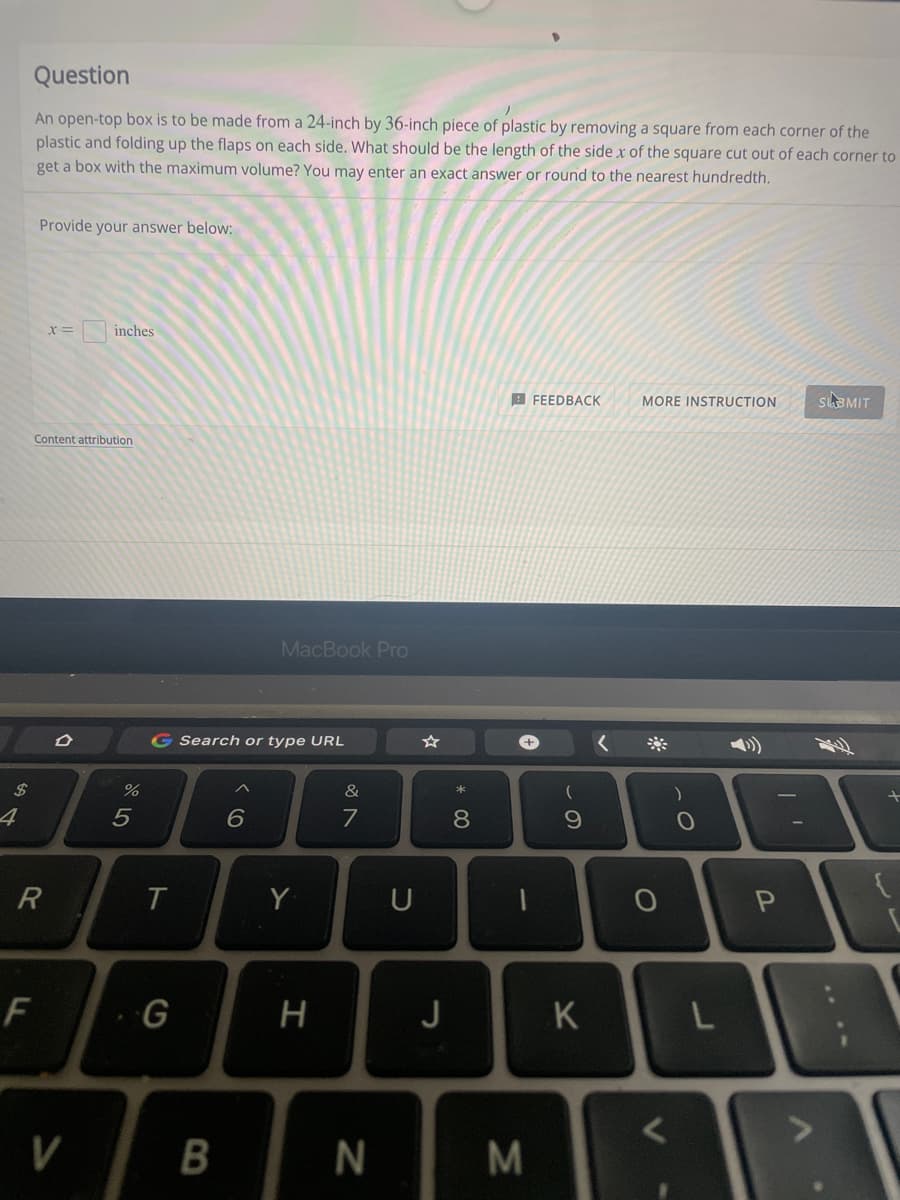 Question
An open-top box is to be made from a 24-inch by 36-inch piece of plastic by removing a square from each corner of the
plastic and folding up the flaps on each side. What should be the length of the side x of the square cut out of each corner to
get a box with the maximum volume? You may enter an exact answer or round to the nearest hundredth.
Provide your answer below:
inches
A FEEDBACK
MORE INSTRUCTION
SUBMIT
Content attribution
MacBook Pro
Search or type URL
+,
2$
&
4
7
R
T
Y
P
F
G
J
K
V
B
%3B
* 00
N
