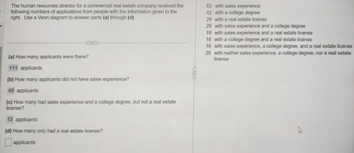 The human resources director for a commercial real estate company received the
following numbers of applications from people with the information given to the
right. Use a Venn diagram to answer parts (a) through (d).
ww*
(a) How many applicants were there?
111 applicants
(b) How many applicants did not have sales experience?
49 applicants
(c) How many had sales experience and a college degree, but not a real estate
license?
13 applicants
(d) How many only had a real estate license?
applicants
62 with sales experience
42 with a college degree
29 with a real estate license
29 with sales experience and a college degree
19 with sales experience and a real estate license
18 with a college degree and a real estate license
28
16 with sales experience, a college degree, and a real estate license
with neither sales experience, a college degree, nor a real estate
license