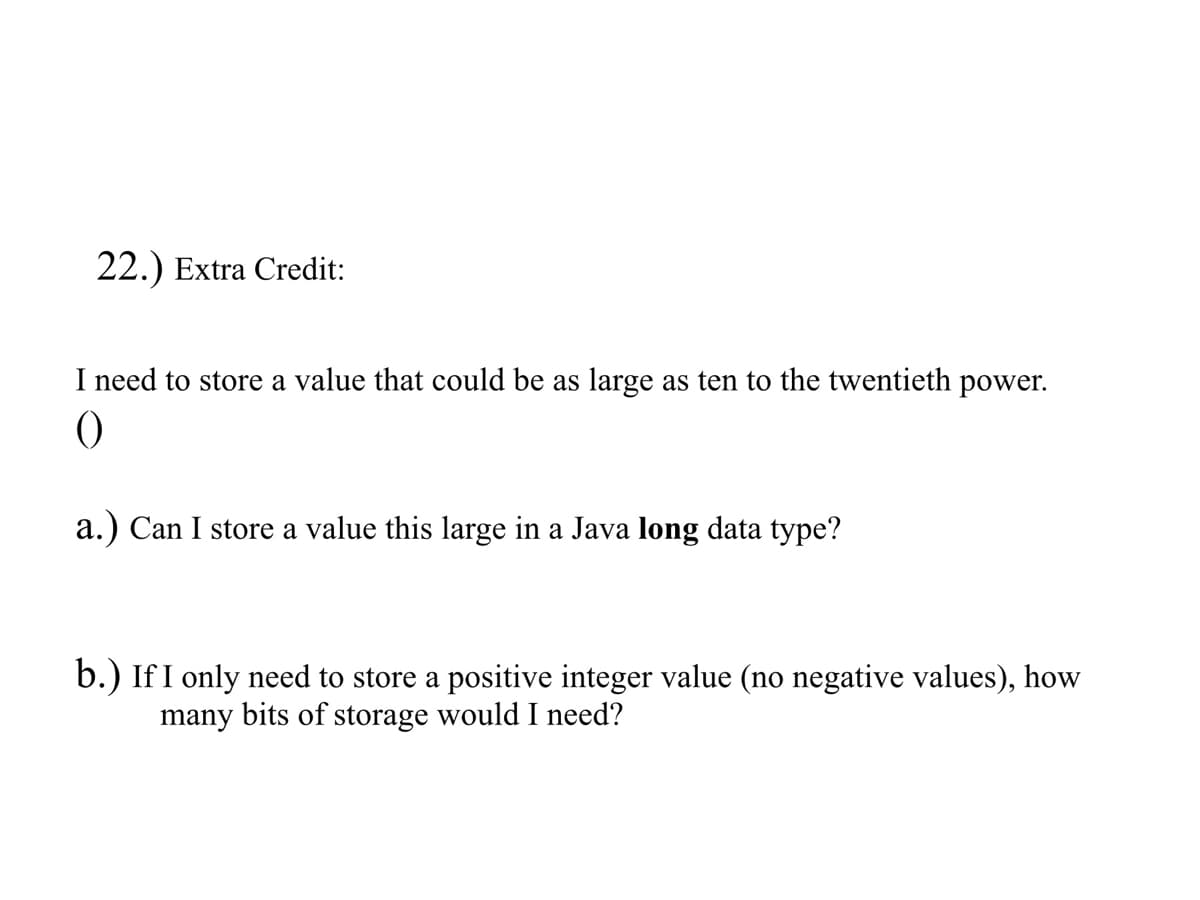 22.) Extra Credit:
I need to store a value that could be as large as ten to the twentieth power.
0
a.) Can I store a value this large in a Java long data type?
b.) If I only need to store a positive integer value (no negative values), how
many bits of storage would I need?