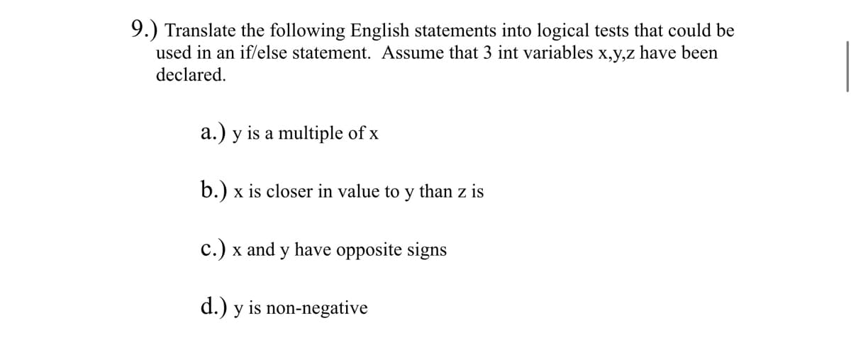 9.) Translate the following English statements into logical tests that could be
used in an if/else statement. Assume that 3 int variables x,y,z have been
declared.
a.) y is a multiple of x
b.) x is closer in value to y than z is
c.) x and y have opposite signs
d.) y is non-negative