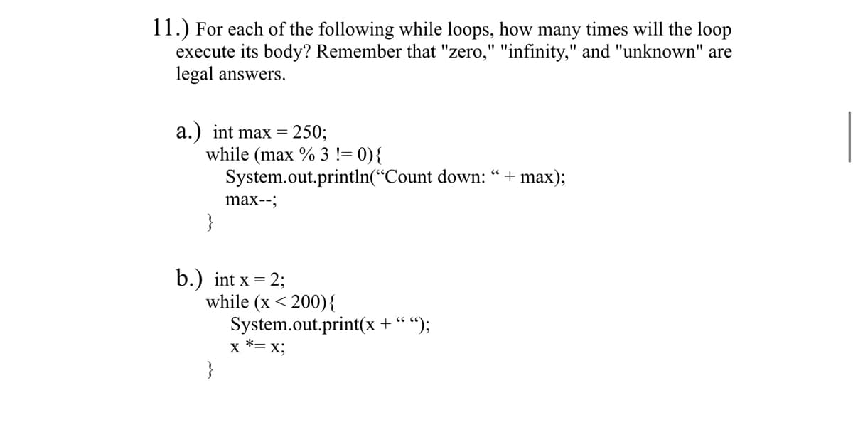 11.) For each of the following while loops, how many times will the loop
execute its body? Remember that "zero," "infinity," and "unknown" are
legal answers.
a.) int max = 250;
while (max % 3 != 0) {
System.out.println("Count down: " + max);
max--;
}
b.) int x = 2;
while (x <200) {
System.out.print(x + " ");
X *= x;
}