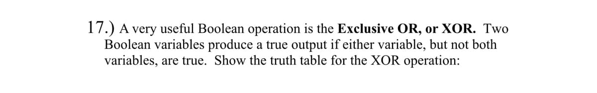 17.) A very useful Boolean operation is the Exclusive OR, or XOR. Two
Boolean variables produce a true output if either variable, but not both
variables, are true. Show the truth table for the XOR operation: