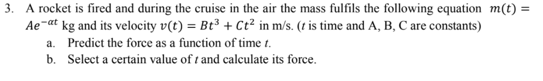 3. A rocket is fired and during the cruise in the air the mass fulfils the following equation m(t) =
Ae-at
kg and its velocity v(t) = Bt³ + Ct² in m/s. (t is time and A, B, C are constants)
а.
Predict the force as a function of time t.
b. Select a certain value oft and calculate its force.
