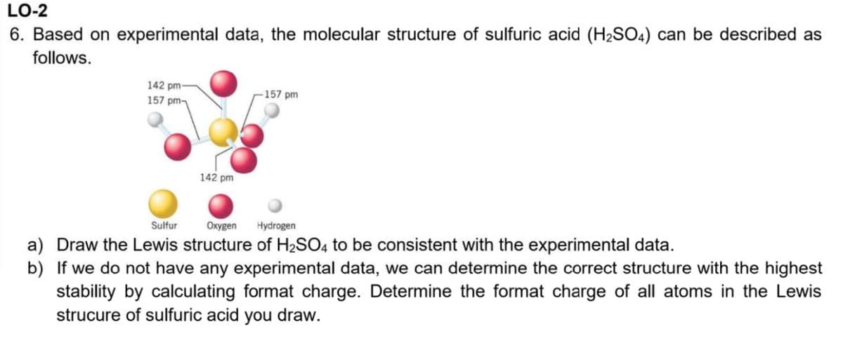 LO-2
6. Based on experimental data, the molecular structure of sulfuric acid (H2SO4) can be described as
follows.
142 pm-
-157 pm
157 pm-
142 pm
Sulfur
Oxygen
Hydrogen
a) Draw the Lewis structure of H2SO4 to be consistent with the experimental data.
b) If we do not have any experimental data, we can determine the correct structure with the highest
stability by calculating format charge. Determine the format charge of all atoms in the Lewis
strucure of sulfuric acid you draw.
