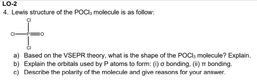 LO-2
4. Lewis structure of the POCI3 molecule is as follow:
CI
CI
CI
a) Based on the VSEPR theory, what is the shape of the POCI3 molecule? Explain.
b) Explain the orbitals used by P atoms to form: (i) o bonding, (ii) TT bonding.
c) Describe the polarity of the molecule and give reasons for your answer.
