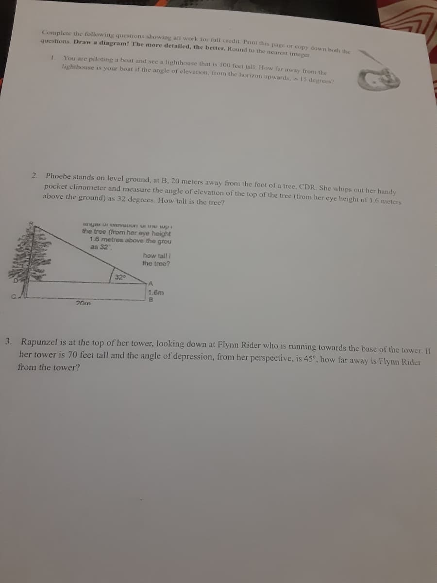 Complete the following questions showing all work ior fuli credit. Print this page or copy down both he
questions. Draw a diagram! The more detailed, the better. Round to the nearest integer
You are piloting a boat and see a lighthouse that is 100 feet tall. How far away from the
lighthouse is your boat if the angle of elevation, from the horizon upwards, is 15 degrees?
Phoebe stands on level ground, at B, 20 meters away from the foot of a tree, CDR. She whips out her handy
pocket clinometer and measure the angle of elevation of the top of the tree (from her eye height of 1.6 meters
above the ground) as 32 degrees. How tall is the tree?
2.
the tree (from her eye height
1.6 metres above the grou
as 32
how tall i
the tree?
320
A.
1.6m
20m
3. Rapunzel is at the top of her tower, looking down at Flynn Rider who is running towards the base of the tower. If
her tower is 70 feet tall and the angle of depression, from her perspective, is 45°, how far away is Flynn Rider
from the tower?
