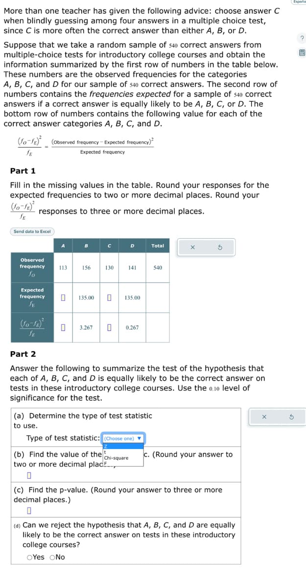 More than one teacher has given the following advice: choose answer C
when blindly guessing among four answers in a multiple choice test,
since C is more often the correct answer than either A, B, or D.
Suppose that we take a random sample of 540 correct answers from
multiple-choice tests for introductory college courses and obtain the
information summarized by the first row of numbers in the table below.
These numbers are the observed frequencies for the categories
A, B, C, and D for our sample of 540 correct answers. The second row of
numbers contains the frequencies expected for a sample of 540 correct
answers if a correct answer is equally likely to be A, B, C, or D. The
bottom row of numbers contains the following value for each of the
correct answer categories A, B, C, and D.
(fo-fe)² (Observed frequency - Expected frequency)²
JE
Expected frequency
Part 1
Fill in the missing values in the table. Round your responses for the
expected frequencies to two or more decimal places. Round your
(Jo-JE)
responses to three or more decimal places.
SE
Send data to Excel
Observed
frequency
fo
Expected
frequency
SE
(Jo-JB)²
SE
A
113
B
156
с
D
130 141
135.00 0 135.00
3.267 0 0.267
Total
540
X
3
Part 2
Answer the following to summarize the test of the hypothesis that
each of A, B, C, and D is equally likely to be the correct answer on
tests in these introductory college courses. Use the 0.10 level of
significance for the test.
(a) Determine the type of test statistic
to use.
Type of test statistic: (Choose one) ▼
(b) Find the value of the chi-square c. (Round your answer to
two or more decimal place
0
(c) Find the p-value. (Round your answer to three or more
decimal places.)
0
(d) Can we reject the hypothesis that A, B, C, and D are equally
likely to be the correct answer on tests in these introductory
college courses?
OYes No
Españo
S
?
O
EEN