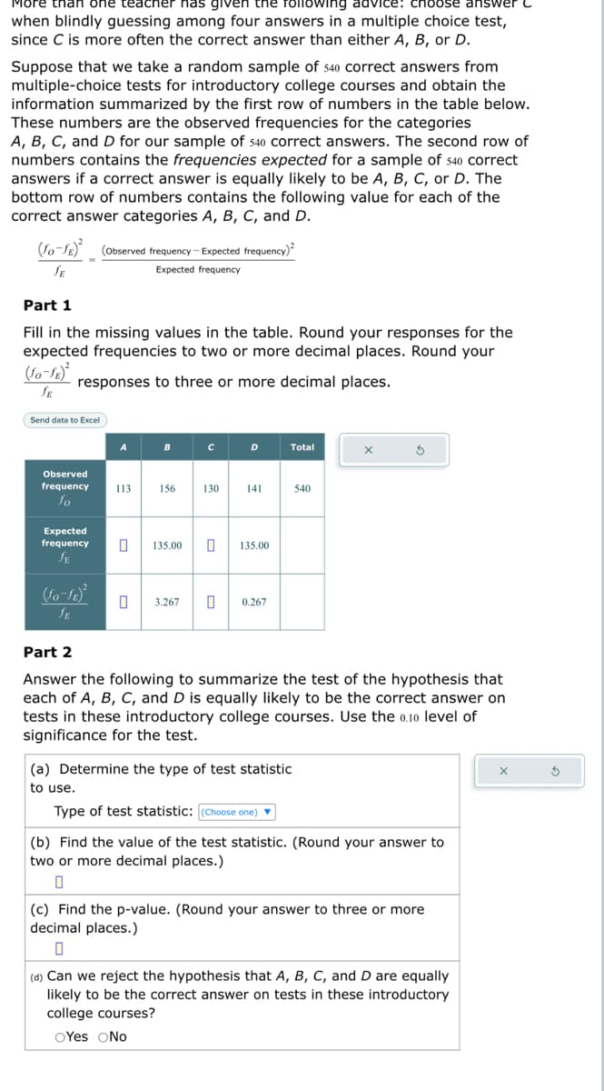 More than one teacher has given the following advice: choose answer
when blindly guessing among four answers in a multiple choice test,
since C is more often the correct answer than either A, B, or D.
Suppose that we take a random sample of 540 correct answers from
multiple-choice tests for introductory college courses and obtain the
information summarized by the first row of numbers in the table below.
These numbers are the observed frequencies for the categories
A, B, C, and D for our sample of 540 correct answers. The second row of
numbers contains the frequencies expected for a sample of 540 correct
answers if a correct answer is equally likely to be A, B, C, or D. The
bottom row of numbers contains the following value for each of the
correct answer categories A, B, C, and D.
(fo-fg)² (Observed frequency - Expected frequency)²
SE
Expected frequency
Part 1
Fill in the missing values in the table. Round your responses for the
expected frequencies to two or more decimal places. Round your
(Jo-JE)²
responses to three or more decimal places.
JE
Send data to Excel
Observed
frequency
fo
Expected
frequency
JE
(Jo-JE)²
JE
113
156
C
с
D
130 141
0 135.00 0 135.00
3.267 0 0.267
Total
(a) Determine the type of test statistic
to use.
Type of test statistic: (Choose one) ▼
540
X
Part 2
Answer the following to summarize the test of the hypothesis that
each of A, B, C, and D is equally likely to be the correct answer on
tests in these introductory college courses. Use the 0.10 level of
significance for the test.
5
(b) Find the value of the test statistic. (Round your answer to
two or more decimal places.)
(c) Find the p-value. (Round your answer to three or more
decimal places.)
0
(d) Can we reject the hypothesis that A, B, C, and D are equally
likely to be the correct answer on tests in these introductory
college courses?
OYes No
X