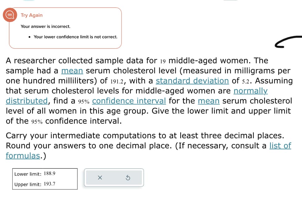 Try Again
Your answer is incorrect.
● Your lower confidence limit is not correct.
A researcher collected sample data for 19 middle-aged women. The
sample had a mean serum cholesterol level (measured in milligrams per
one hundred milliliters) of 191.2, with a standard deviation of 5.2. Assuming
that serum cholesterol levels for middle-aged women are normally.
distributed, find a 95% confidence interval for the mean serum cholesterol
level of all women in this age group. Give the lower limit and upper limit
of the 95% confidence interval.
Carry your intermediate computations to at least three decimal places.
Round your answers to one decimal place. (If necessary, consult a list of
formulas.)
Lower limit: 188.9
Upper limit: 193.7
X