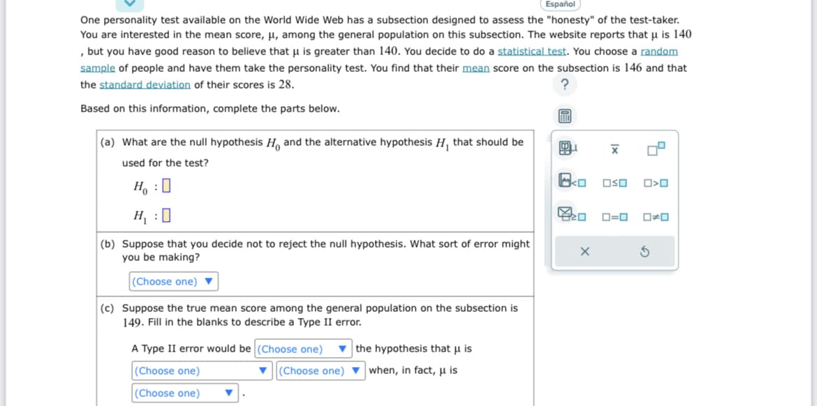 Español
One personality test available on the World Wide Web has a subsection designed to assess the "honesty" of the test-taker.
You are interested in the mean score, μ, among the general population on this subsection. The website reports that u is 140
, but you have good reason to believe that u is greater than 140. You decide to do a statistical test. You choose a random
sample of people and have them take the personality test. You find that their mean score on the subsection is 146 and that
the standard deviation of their scores is 28.
?
Based on this information, complete the parts below.
(a) What are the null hypothesis H and the alternative hypothesis H₁, that should be
used for the test?
H₂ : O
H₁:0
(b) Suppose that you decide not to reject the null hypothesis. What sort of error might
you be making?
(Choose one)
(c) Suppose the true mean score among the general population on the subsection is
Fill the blanks describe a Type II error.
A Type II error would be (Choose one)
(Choose one)
(Choose one)
(Choose one)
the hypothesis that u is
when, in fact, μ is
E
01
X
X
OSO
9
O<O
0=0 0#0
3