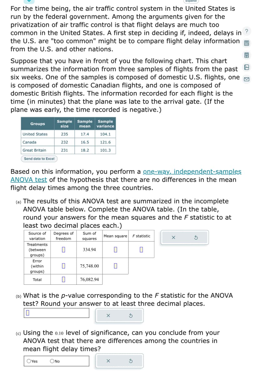 For the time being, the air traffic control system in the United States is
run by the federal government. Among the arguments given for the
privatization of air traffic control is that flight delays are much too
common in the United States. A first step in deciding if, indeed, delays in
the U.S. are "too common" might be to compare flight delay information
from the U.S. and other nations.
?
Suppose that you have in front of you the following chart. This chart
summarizes the information from three samples of flights from the past
six weeks. One of the samples is composed of domestic U.S. flights, one
is composed of domestic Canadian flights, and one is composed of
domestic British flights. The information recorded for each flight is the
time (in minutes) that the plane was late to the arrival gate. (If the
plane was early, the time recorded is negative.)
Groups
United States
Canada
Great Britain
Send data to Excel
Sample Sample Sample
size
mean variance
235
17.4
104.1
232
16.5
121.6
231
101.3
Based on this information, you perform a one-way, independent-samples
ANOVA test of the hypothesis that there are no differences in the mean
flight delay times among the three countries.
18.2
(a) The results of this ANOVA test are summarized in the incomplete
ANOVA table below. Complete the ANOVA table. (In the table,
round your answers for the mean squares and the F statistic to at
least two decimal places each.)
Sum of
squares
Mean square F statistic
Source of Degrees of
variation
freedom
Treatments
(between
groups)
Error
(within
groups)
Total
0
334.94
0 75,748.00
0 76,082.94
0
0
X
0
(b) What is the p-value corresponding to the F statistic for the ANOVA
test? Round your answer to at least three decimal places.
X
(c) Using the 0.10 level of significance, can you conclude from your
ANOVA test that there are differences among the countries in
mean flight delay times?
OYes O No
5
A₁