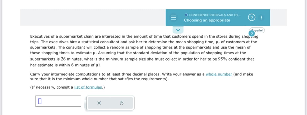 Executives of a supermarket chain are interested in the amount of time that customers spend in the stores during shopping
trips. The executives hire a statistical consultant and ask her to determine the mean shopping time, μ, of customers at the
supermarkets. The consultant will collect a random sample of shopping times at the supermarkets and use the mean of
these shopping times to estimate μ. Assuming that the standard deviation of the population of shopping times at the
supermarkets is 26 minutes, what is the minimum sample size she must collect in order for her to be 95% confident that
her estimate is within 6 minutes of u?
0
O CONFIDENCE INTERVALS AND HY...
Choosing an appropriate
Carry your intermediate computations to at least three decimal places. Write your answer as a whole number (and make
sure that it is the minimum whole number that satisfies the requirements).
(If necessary, consult a list of formulas.)
X
S
spañol
⠀