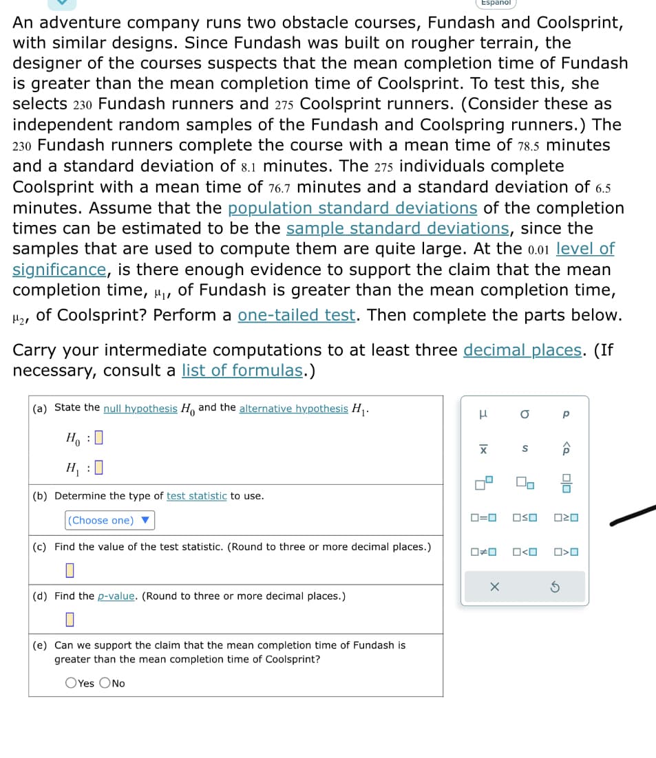 An adventure company runs two obstacle courses, Fundash and Coolsprint,
with similar designs. Since Fundash was built on rougher terrain, the
designer of the courses suspects that the mean completion time of Fundash
is greater than the mean completion time of Coolsprint. To test this, she
selects 230 Fundash runners and 275 Coolsprint runners. (Consider these as
independent random samples of the Fundash and Coolspring runners.) The
230 Fundash runners complete the course with a mean time of 78.5 minutes
and a standard deviation of 8.1 minutes. The 275 individuals complete
Coolsprint with a mean time of 76.7 minutes and a standard deviation of 6.5
minutes. Assume that the population standard deviations of the completion
times can be estimated to be the sample standard deviations, since the
samples that are used to compute them are quite large. At the 0.01 level of
significance, is there enough evidence to support the claim that the mean
completion time, ₁, of Fundash is greater than the mean completion time,
H₂, of Coolsprint? Perform a one-tailed test. Then complete the parts below.
Carry your intermediate computations to at least three decimal places. (If
necessary, consult a list of formulas.)
(a) State the null hypothesis Ho and the alternative hypothesis H₁.
HO
H₁:0
(b) Determine the type of test statistic to use.
(Choose one) ▼
(c) Find the value of the test statistic. (Round to three or more decimal places.)
Espanol
(d) Find the p-value. (Round to three or more decimal places.)
(e) Can we support the claim that the mean completion time of Fundash is
greater than the mean completion time of Coolsprint?
OYes O No
H
X
■
a
S
X
2
0#0 O<O
Р
ê
ロ=ロ OSO 020
S
Olo
0
O>0