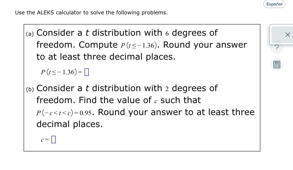 Use the ALEKS calculator to solve the following problems.
(a) Consider a t distribution with 6 degrees of
freedom. Compute P(t≤-1.36). Round your answer
to at least three decimal places.
P(t ≤-1.36)=
(b) Consider a t distribution with 2 degrees of
freedom. Find the value of c such that
P(-c<t<c)=0.95. Round your answer to at least three
decimal places.
C = -0
Español
X