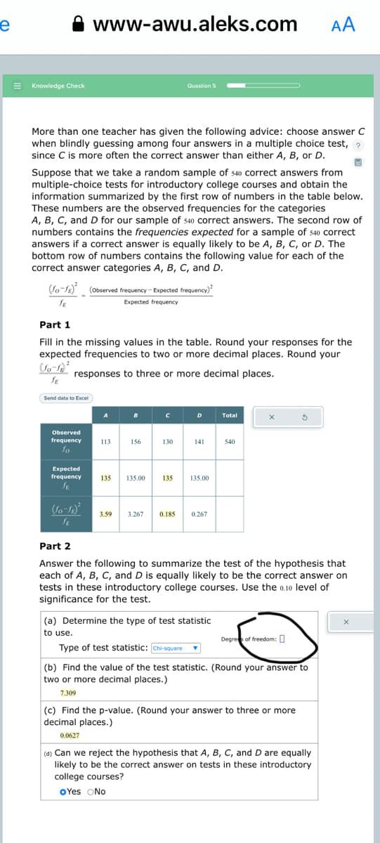 e
E Knowledge Check
www-awu.aleks.com
More than one teacher has given the following advice: choose answer C
when blindly guessing among four answers in a multiple choice test, ?
since C is more often the correct answer than either A, B, or D.
Suppose that we take a random sample of $40 correct answers from
multiple-choice tests for introductory college courses and obtain the
information summarized by the first row of numbers in the table below.
These numbers are the observed frequencies for the categories
A, B, C, and D for our sample of 540 correct answers. The second row of
numbers contains the frequencies expected for a sample of 540 correct
answers if a correct answer is equally likely to be A, B, C, or D. The
bottom row of numbers contains the following value for each of the
correct answer categories A, B, C, and D.
(fo-fx) (Observed frequency-Expected frequency)
SE
Expected frequency
Send data to Excel)
Observed
frequency
fo
Part 1
Fill in the missing values in the table. Round your responses for the
expected frequencies to two or more decimal places. Round your
(10-1²
responses to three or more decimal places.
JE
Expected
frequency
JE
(Jo-18)²
A
113
135
B
156
Question 5
135.00
с
130
135
D
135.00
3.59 3.267 0.185 0.267
Total
(a) Determine the type of test statistic
to use.
Type of test statistic: Chi-square
540
X
Part 2
Answer the following to summarize the test of the hypothesis that
each of A, B, C, and D is equally likely to be the correct answer on
tests in these introductory college courses. Use the 0.10 level of
significance for the test.
Degrees of freedom:
AA
$
(b) Find the value of the test statistic. (Round your answer to
two or more decimal places.)
7.309
(c) Find the p-value. (Round your answer to three or more
decimal places.)
0.0627
(d) Can we reject the hypothesis that A, B, C, and D are equally
likely to be the correct answer on tests in these introductory
college courses?
OYes No
X