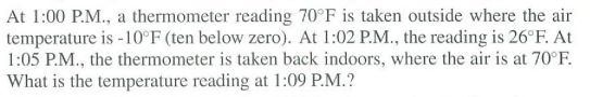 At 1:00 P.M., a thermometer reading 70°F is taken outside where the air
temperature is -10°F (ten below zero). At 1:02 P.M., the reading is 26°F. At
1:05 P.M., the thermometer is taken back indoors, where the air is at 70°F.
What is the temperature reading at 1:09 P.M.?