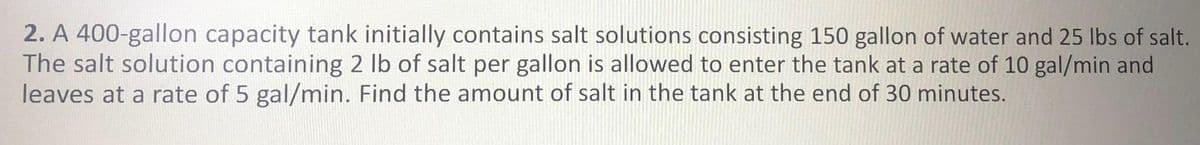 2. A 400-gallon capacity tank initially contains salt solutions consisting 150 gallon of water and 25 lbs of salt.
The salt solution containing 2 lb of salt per gallon is allowed to enter the tank at a rate of 10 gal/min and
leaves at a rate of 5 gal/min. Find the amount of salt in the tank at the end of 30 minutes.