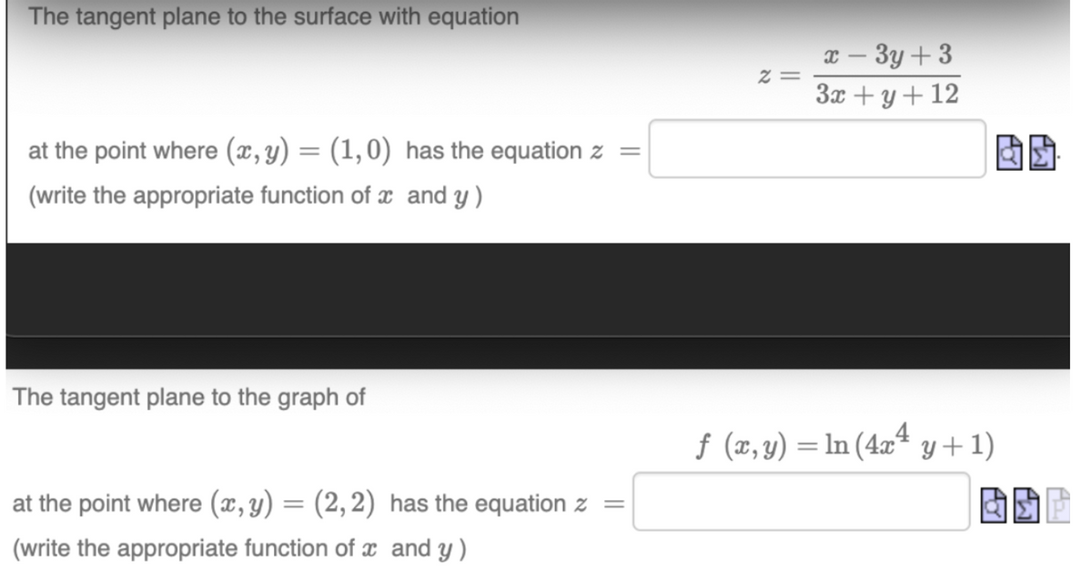 The tangent plane to the surface with equation
at the point where (x, y) = (1,0) has the equation z =
(write the appropriate function of x and y)
The tangent plane to the graph of
at the point where (x, y) = (2, 2)
(write the appropriate function of x
has the equation z
and y)
2=
x - 3y +3
3x + y + 12
ƒ (x, y) = ln (4x² y +1)
Ay