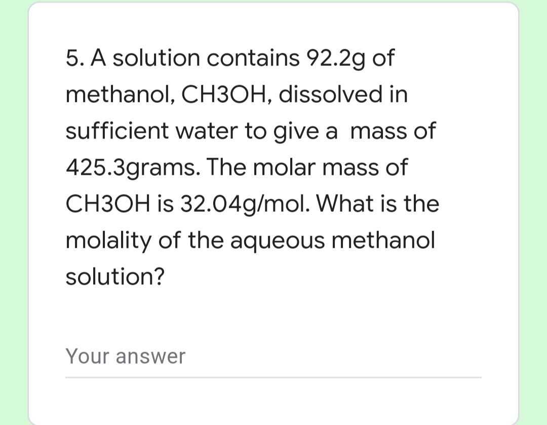 5. A solution contains 92.2g of
methanol, CH3OH, dissolved in
sufficient water to give a mass of
425.3grams. The molar mass of
CH3OH is 32.04g/mol. What is the
molality of the aqueous methanol
solution?
Your answer
