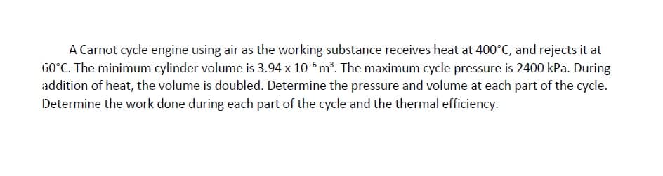 A Carnot cycle engine using air as the working substance receives heat at 400°C, and rejects it at
60°C. The minimum cylinder volume is 3.94 x 106 m³. The maximum cycle pressure is 2400 kPa. During
addition of heat, the volume is doubled. Determine the pressure and volume at each part of the cycle.
Determine the work done during each part of the cycle and the thermal efficiency.
