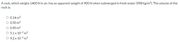 Arock, which weighs 1400 N in air, has an apparent weight of 900 N when submerged in fresh water (998 kg/m³). The volume of the
rock is:
O 0.14 m3
O 0.50 m3
O 0.90 m3
O 5.1x 10-2 m3
O 9.2x 10-2 m
