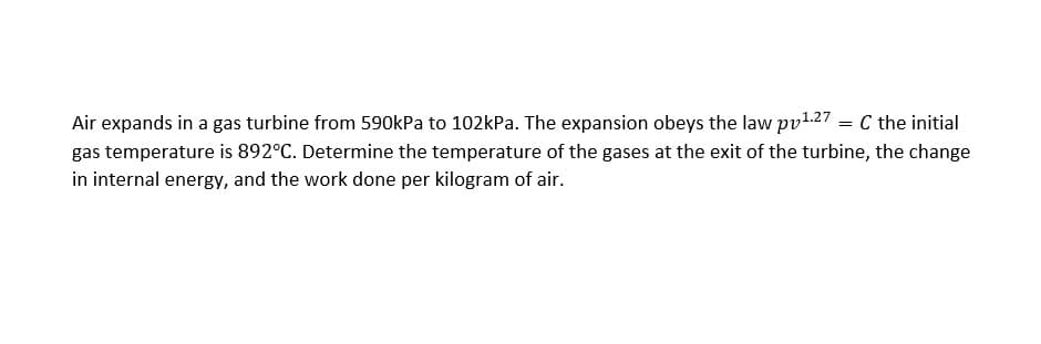 Air expands in a gas turbine from 590kPa to 102kPa. The expansion obeys the law pv1.27 = C the initial
gas temperature is 892°C. Determine the temperature of the gases at the exit of the turbine, the change
in internal energy, and the work done per kilogram of air.
