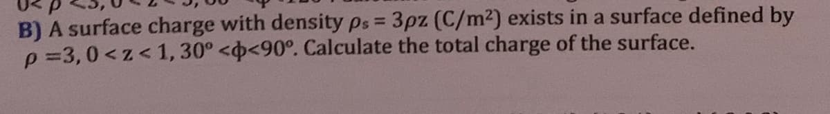 B) A surface charge with density ps = 3pz (C/m²) exists in a surface defined by
p=3,0 <z<1, 30° <<90°. Calculate the total charge of the surface.