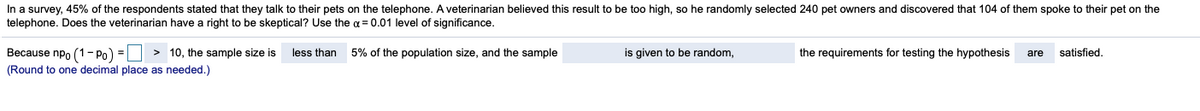 In a survey, 45% of the respondents stated that they talk to their pets on the telephone. A veterinarian believed this result to be too high, so he randomly selected 240 pet owners and discovered that 104 of them spoke to their pet on the
telephone. Does the veterinarian have a right to be skeptical? Use the a = 0.01 level of significance.
is given to be random,
Because npo (1- Po) = > 10, the sample size is
(Round to one decimal place as needed.)
less than
5% of the population size, and the sample
the requirements for testing the hypothesis
are
satisfied.
