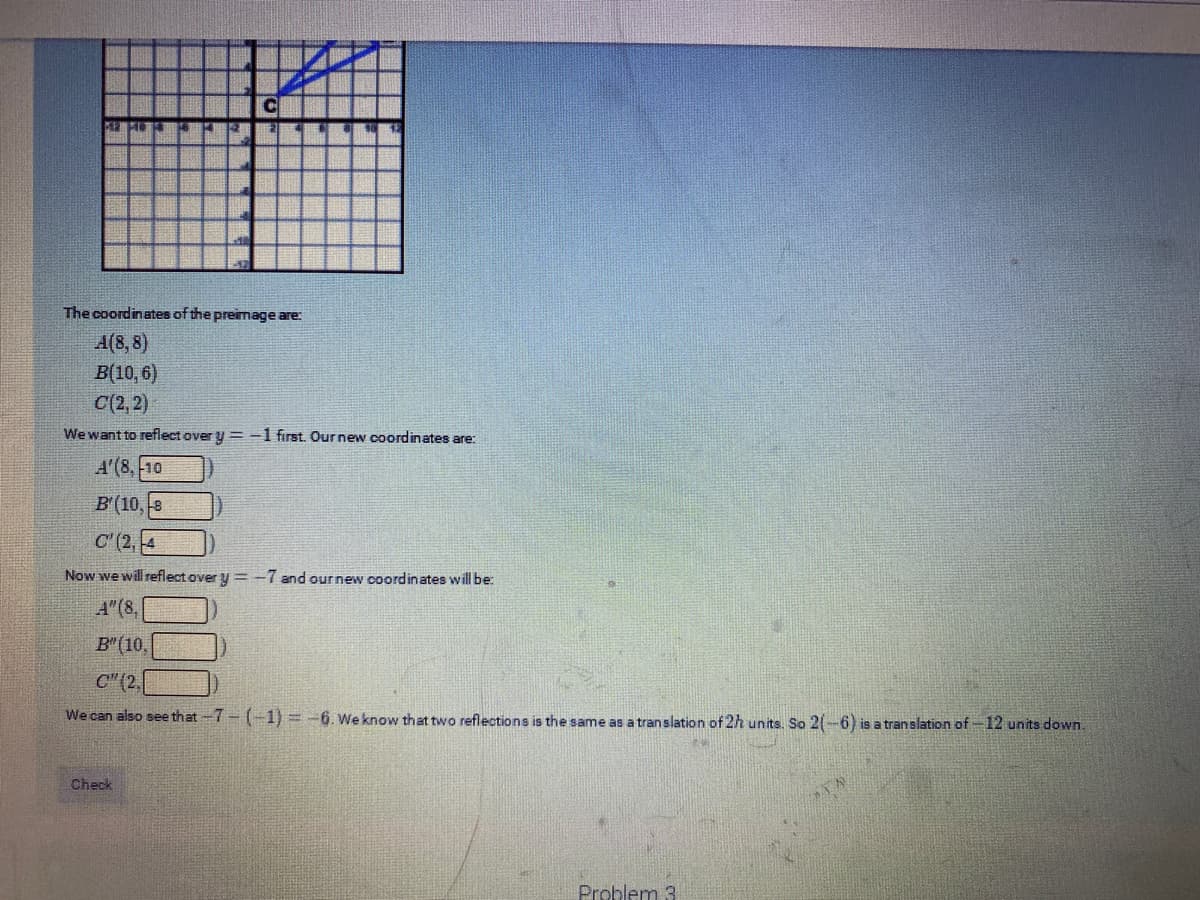 The coordinates of the preimage are:
A(8, 8)
В(10, 6)
C(2, 2)
We want to reflect over y = -1 first. Our new coordinates are:
A'(8, 10
B'(10,-8
C (2,4
Now we will reflect over y = -7 and our new coordinates will be:
A" (8,
B"(10,
C"(2.
We can also see that -7- (-1) = -6. We know that two reflections is the same as a tran slation of 2h units, So 2(-6) is a translation of-12 units down.
Check
Problem 3
