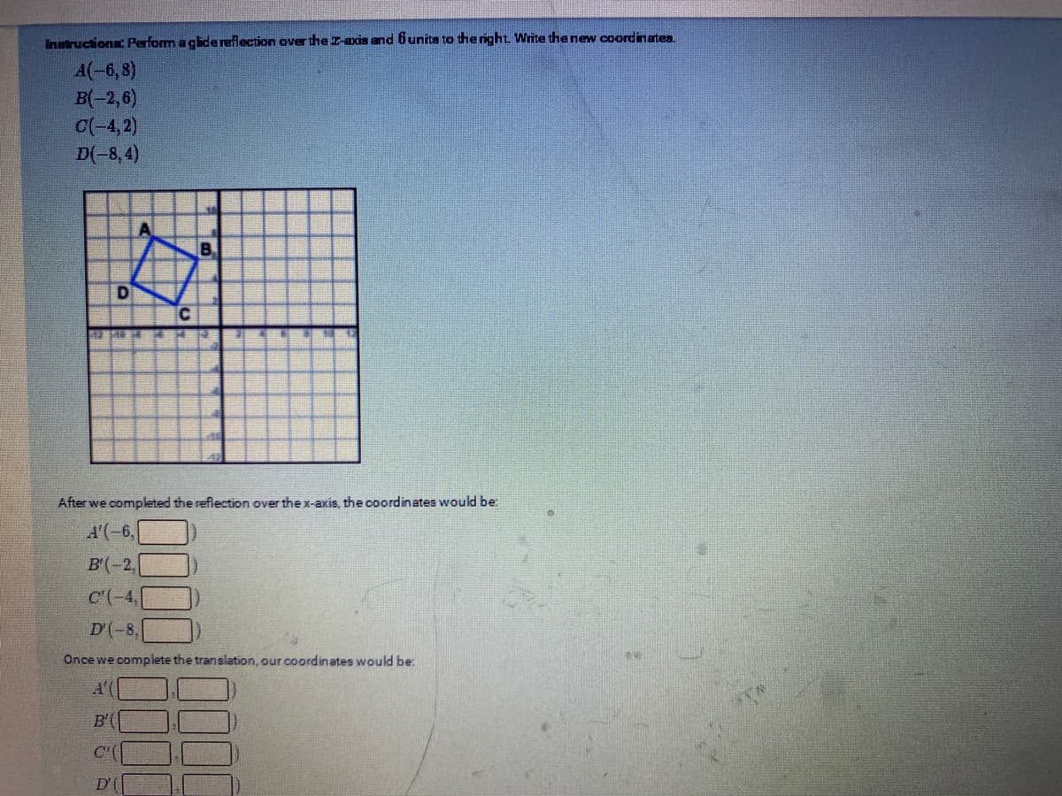 Instructiona: Perform a gidereflection over the I-axis and 6unita to the right Write the new coordinatea.
A(-6, 8)
B(-2,6)
C(-4,2)
D(-8, 4)
B,
C.
After we completed the reflection over the x-axis, the coordinates would be:
A'(-6,
B'(-2,
C'(-4,
D'(-8,
Once we complete the translation, our coordinates would be:
A'(
B'(
C'(
D'
