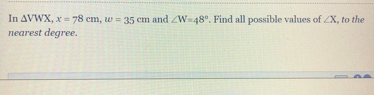 In AVWX, x = 78 cm, w = 35 cm and ZW=48°. Find all possible values of ZX, to the
nearest degree.
