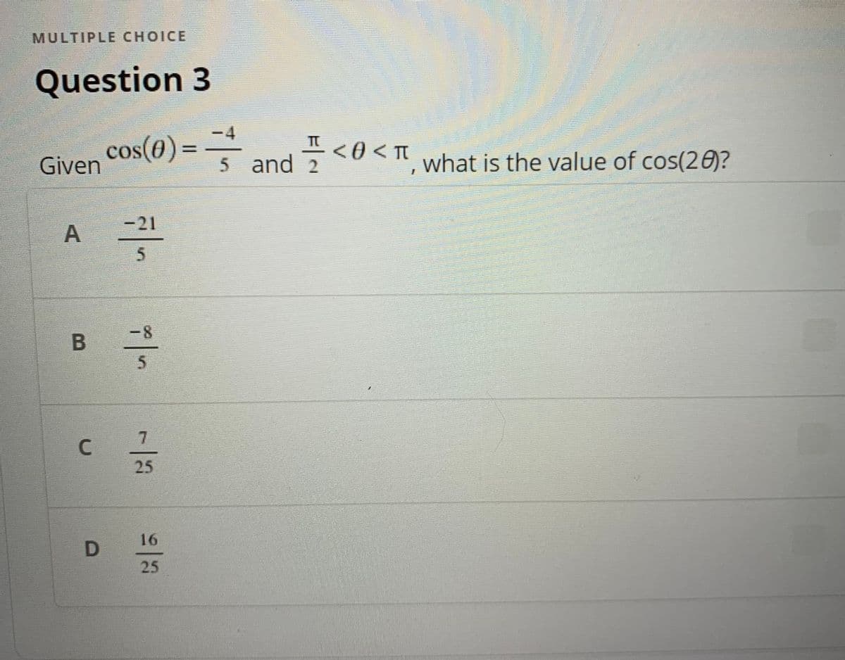 **Multiple Choice Question**

**Question 3**

Given \( \cos(\theta) = -\frac{4}{5} \) and \( \frac{\pi}{2} < \theta < \pi \), what is the value of \( \cos(2\theta) \)?

**Options:**

A. \( -\frac{21}{5} \)

B. \( -\frac{8}{5} \)

C. \( \frac{7}{25} \)

D. \( \frac{16}{25} \)