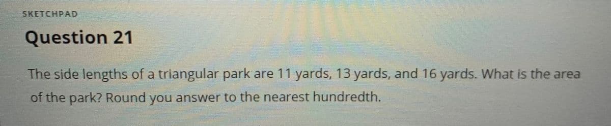 ---

### Triangle Area Calculation

**Question 21**

The side lengths of a triangular park are 11 yards, 13 yards, and 16 yards. What is the area of the park? Round your answer to the nearest hundredth.

---