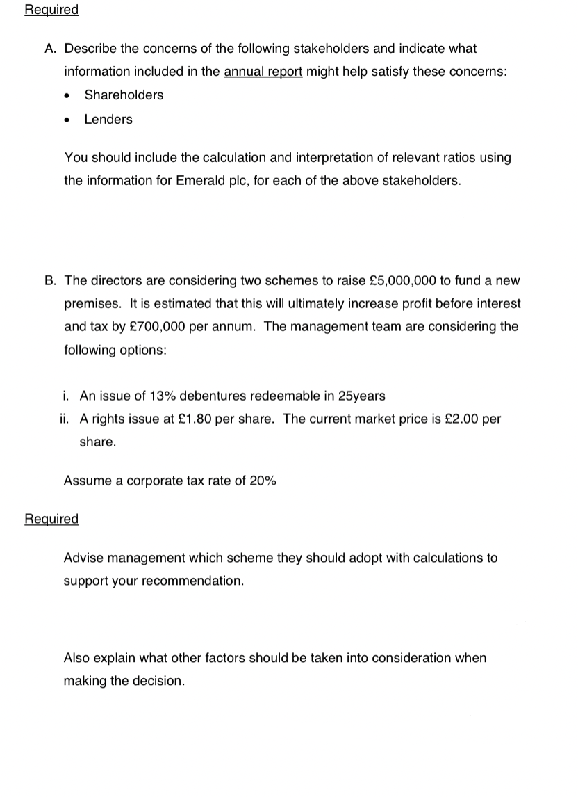 Required
A. Describe the concerns of the following stakeholders and indicate what
information included in the annual report might help satisfy these concerns:
Shareholders
Lenders
You should include the calculation and interpretation of relevant ratios using
the information for Emerald plc, for each of the above stakeholders.
B. The directors are considering two schemes to raise £5,000,000 to fund a new
premises. It is estimated that this will ultimately increase profit before interest
and tax by £700,000 per annum. The management team are considering the
following options:
i. An issue of 13% debentures redeemable in 25years
ii. A rights issue at £1.80 per share. The current market price is £2.00 per
share.
Assume a corporate tax rate of 20%
Required
Advise management which scheme they should adopt with calculations to
support your recommendation.
Also explain what other factors should be taken into consideration when
making the decision.